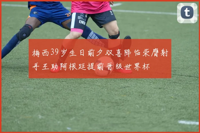 梅西39岁生日前夕双喜降临荣膺射手王助阿根廷提前晋级世界杯