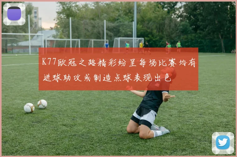 K77欧冠之路精彩纷呈每场比赛均有进球助攻或制造点球表现出色