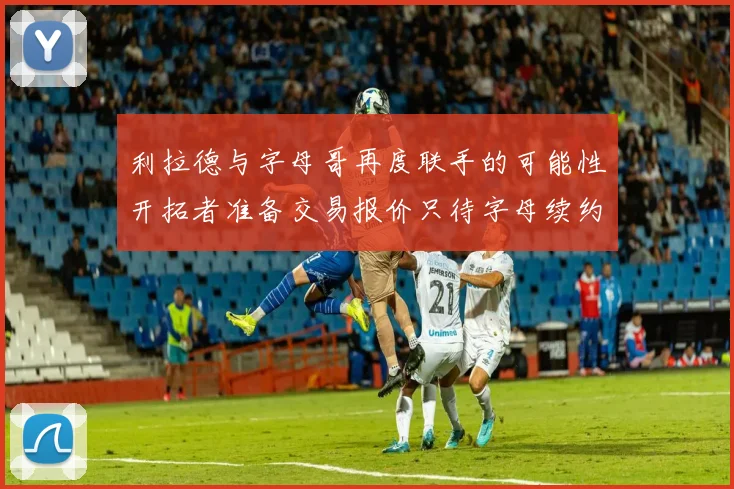 利拉德与字母哥再度联手的可能性开拓者准备交易报价只待字母续约意愿