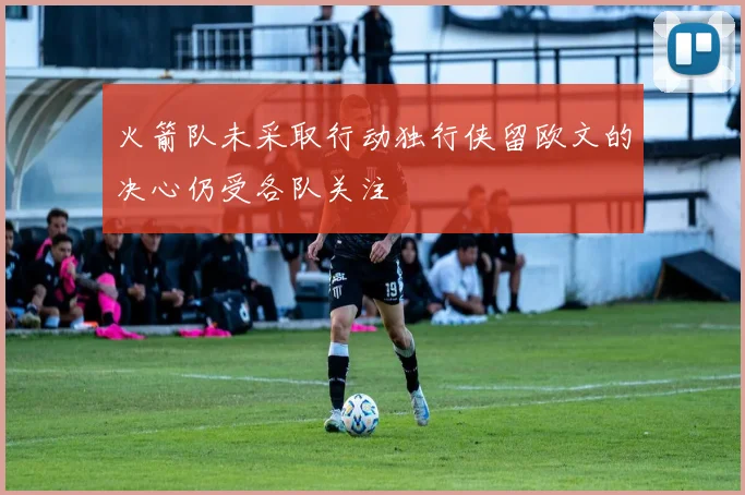 火箭队未采取行动独行侠留欧文的决心仍受各队关注