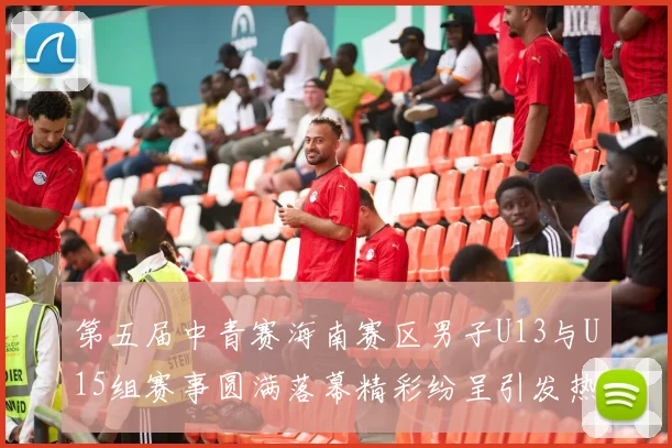 第五届中青赛海南赛区男子U13与U15组赛事圆满落幕精彩纷呈引发热烈反响