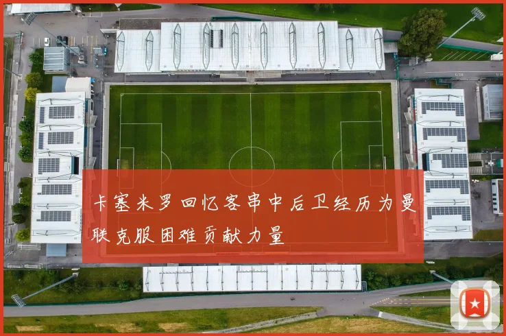卡塞米罗回忆客串中后卫经历为曼联克服困难贡献力量