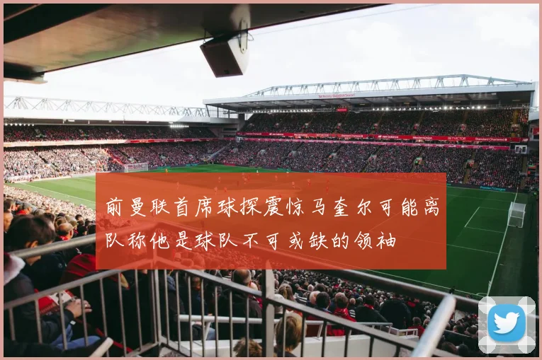 前曼联首席球探震惊马奎尔可能离队称他是球队不可或缺的领袖