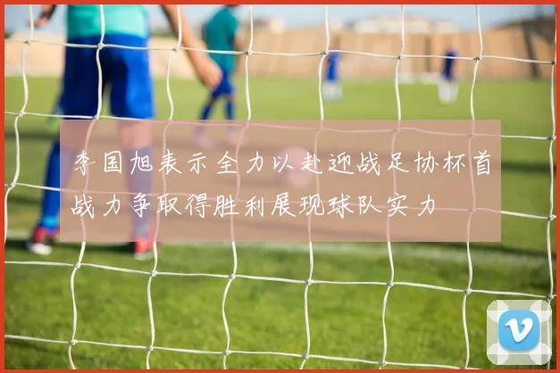 李国旭表示全力以赴迎战足协杯首战力争取得胜利展现球队实力