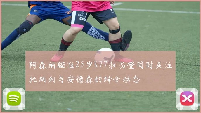 阿森纳瞄准25岁K77和戈登同时关注托纳利与安德森的转会动态