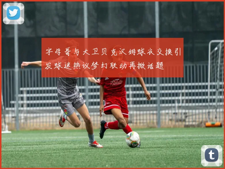 字母哥与大卫贝克汉姆球衣交换引发球迷热议梦幻联动再掀话题