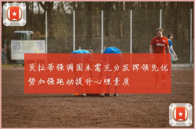 莫拉蒂强调国米需充分发挥领先优势加强跑动提升心理素质
