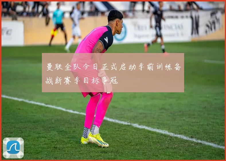 曼联全队今日正式启动季前训练备战新赛季目标争冠