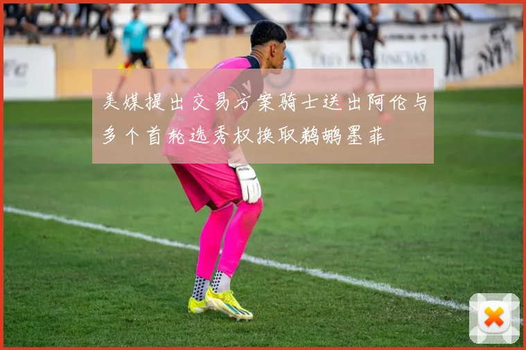 美媒提出交易方案骑士送出阿伦与多个首轮选秀权换取鹈鹕墨菲