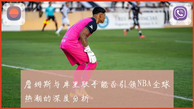 詹姆斯与库里联手能否引领NBA全球热潮的深度分析