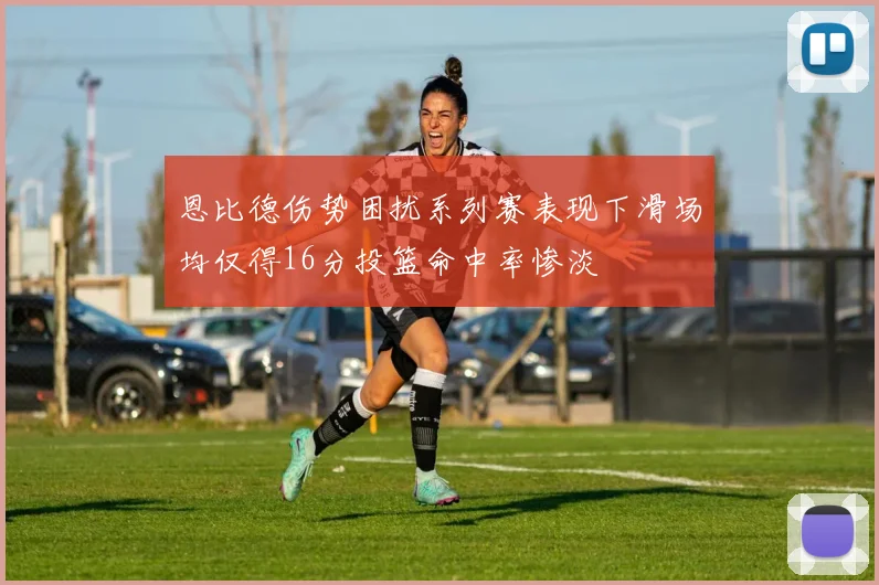 恩比德伤势困扰系列赛表现下滑场均仅得16分投篮命中率惨淡