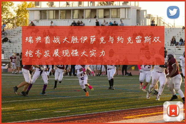瑞典首战大胜伊萨克与约克雷斯双枪齐发展现强大实力