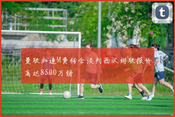 曼联加速M费转会谈判西汉姆联报价高达8500万镑