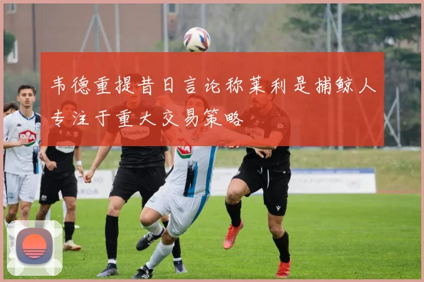 韦德重提昔日言论称莱利是捕鲸人专注于重大交易策略