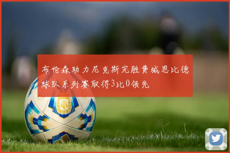 布伦森助力尼克斯完胜费城恩比德球队系列赛取得3比0领先