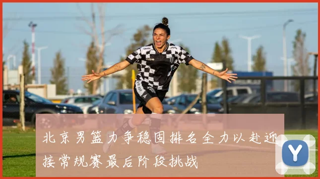 北京男篮力争稳固排名全力以赴迎接常规赛最后阶段挑战