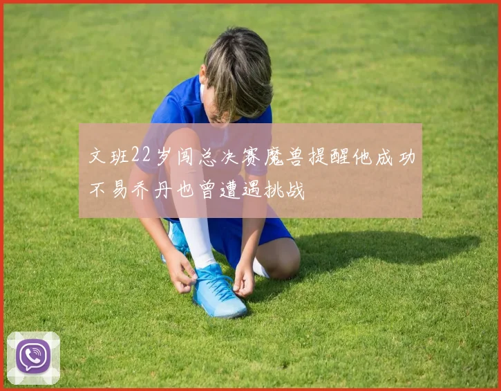 文班22岁闯总决赛魔兽提醒他成功不易乔丹也曾遭遇挑战