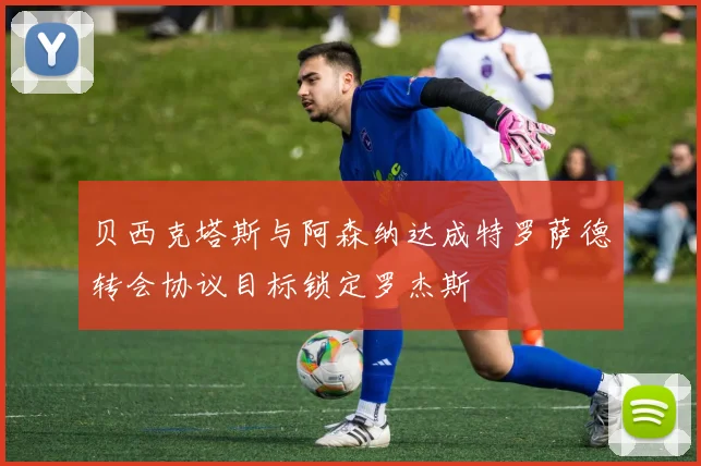 贝西克塔斯与阿森纳达成特罗萨德转会协议目标锁定罗杰斯