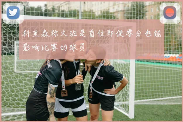 科里森称文班是首位即使零分也能影响比赛的球员