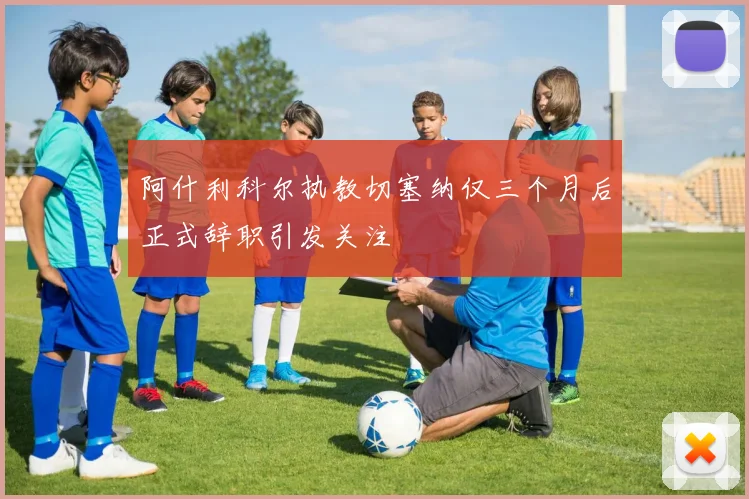 阿什利科尔执教切塞纳仅三个月后正式辞职引发关注