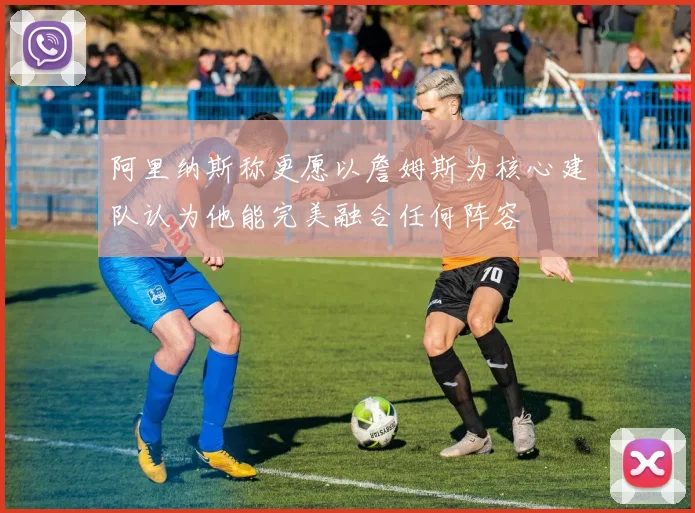 阿里纳斯称更愿以詹姆斯为核心建队认为他能完美融合任何阵容